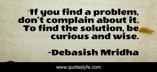 If you find a problem, don’t complain about it. To find the solution, be curious and wise.