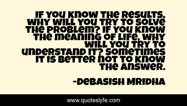 If you know the results, why will you try to solve the problem? If you know the meaning of life, why will you try to understand it? Sometimes it is better not to know the answer.