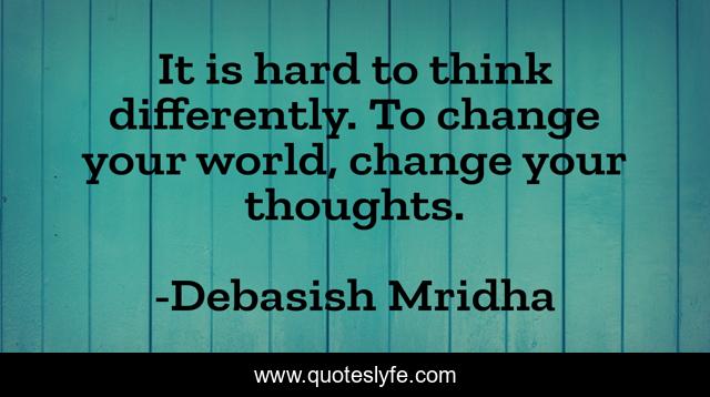 It is hard to think differently. To change your world, change your thoughts.