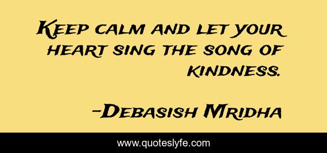 Keep calm and let your heart sing the song of kindness.