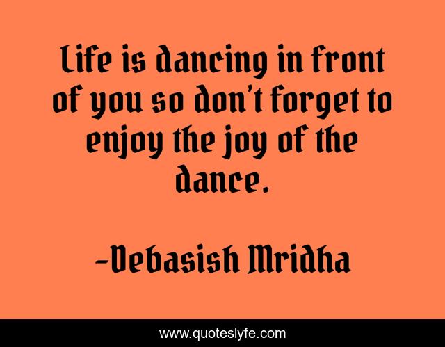 Life is dancing in front of you so don’t forget to enjoy the joy of the dance.