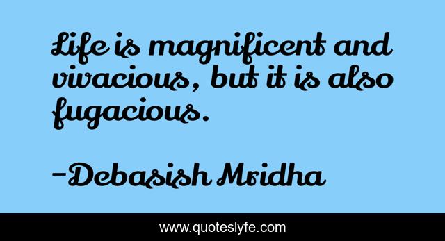 Life is magnificent and vivacious, but it is also fugacious.