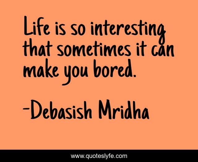 Life is so interesting that sometimes it can make you bored.