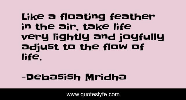 Like a floating feather in the air, take life very lightly and joyfully adjust to the flow of life.
