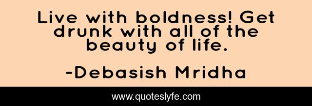 Live with boldness! Get drunk with all of the beauty of life.