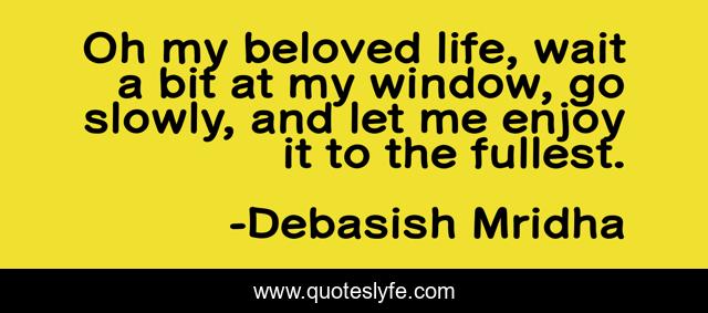 Oh my beloved life, wait a bit at my window, go slowly, and let me enjoy it to the fullest.