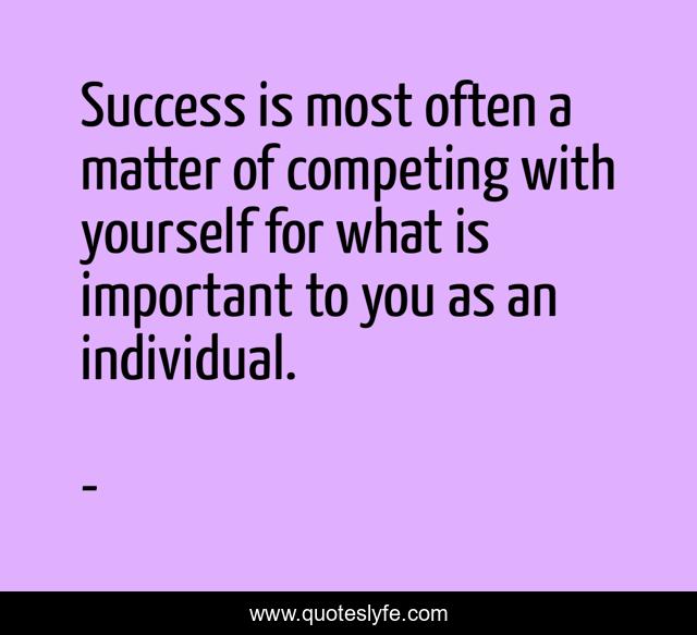 Success is most often a matter of competing with yourself for what is important to you as an individual.