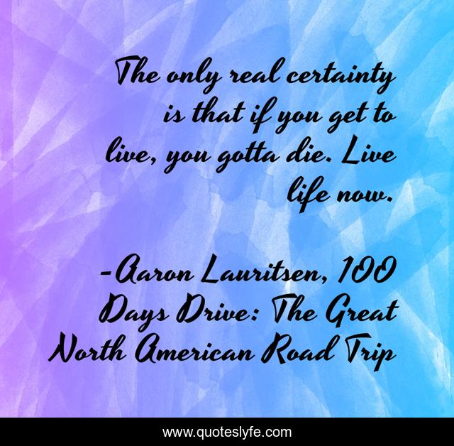 The only real certainty is that if you get to live, you gotta die. Live life now.