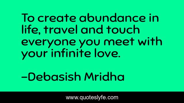 To create abundance in life, travel and touch everyone you meet with your infinite love.