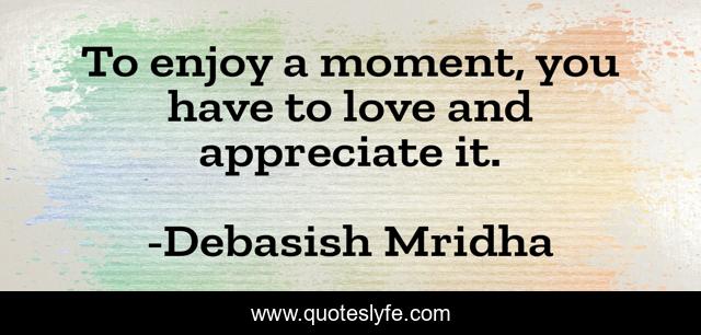 To enjoy a moment, you have to love and appreciate it.