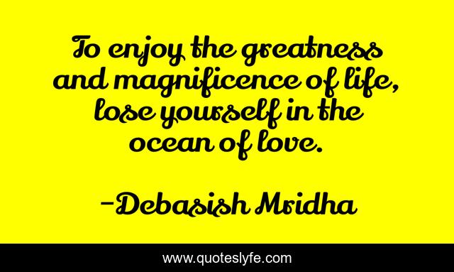 To enjoy the greatness and magnificence of life, lose yourself in the ocean of love.