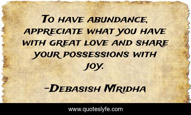 To have abundance, appreciate what you have with great love and share your possessions with joy.
