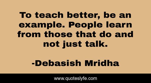 To teach better, be an example. People learn from those that do and not just talk.