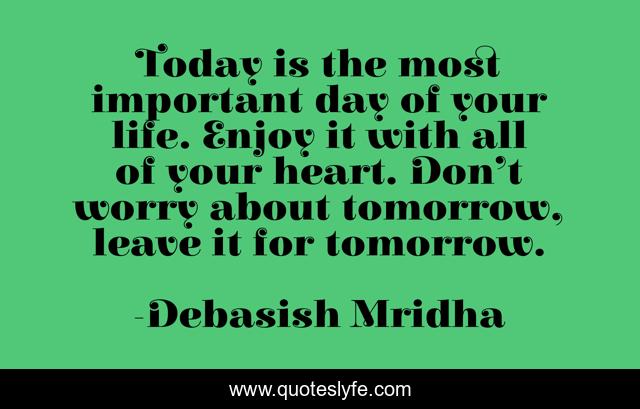 Today is the most important day of your life. Enjoy it with all of your heart. Don’t worry about tomorrow, leave it for tomorrow.