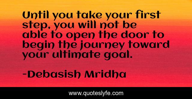 Until you take your first step, you will not be able to open the door to begin the journey toward your ultimate goal.