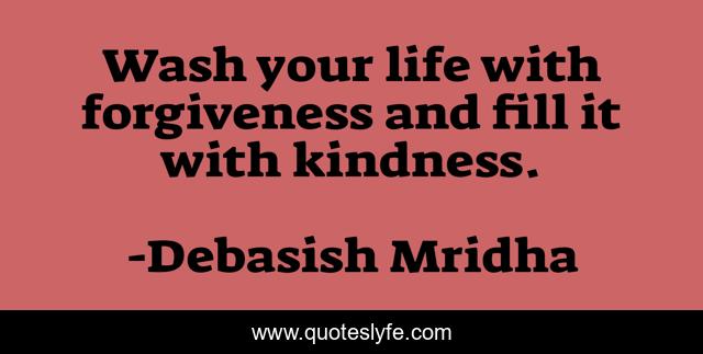 Wash your life with forgiveness and fill it with kindness.