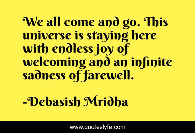 We all come and go. This universe is staying here with endless joy of welcoming and an infinite sadness of farewell.