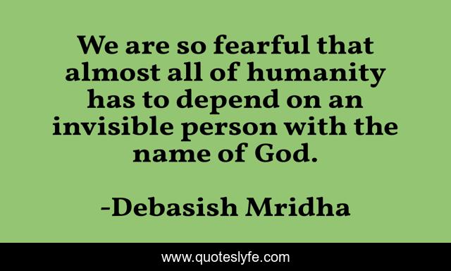We are so fearful that almost all of humanity has to depend on an invisible person with the name of God.