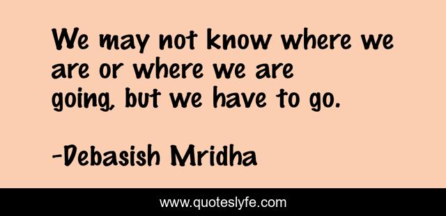 We may not know where we are or where we are going, but we have to go.