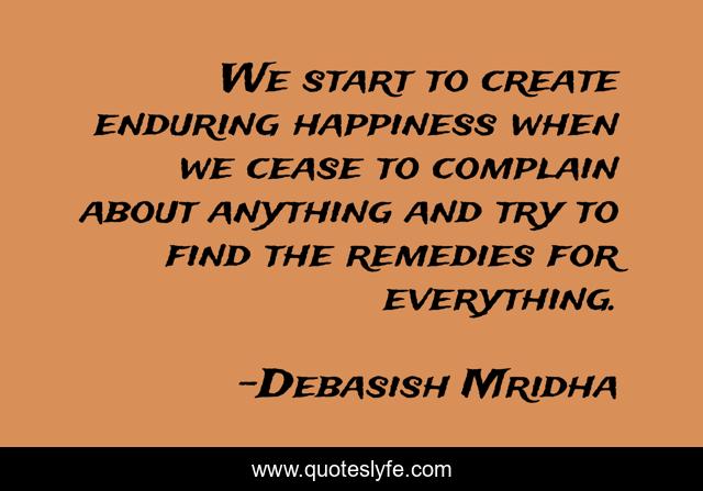 We start to create enduring happiness when we cease to complain about anything and try to find the remedies for everything.