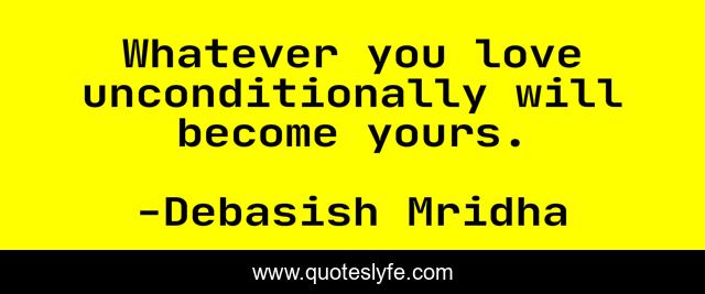 Whatever you love unconditionally will become yours.