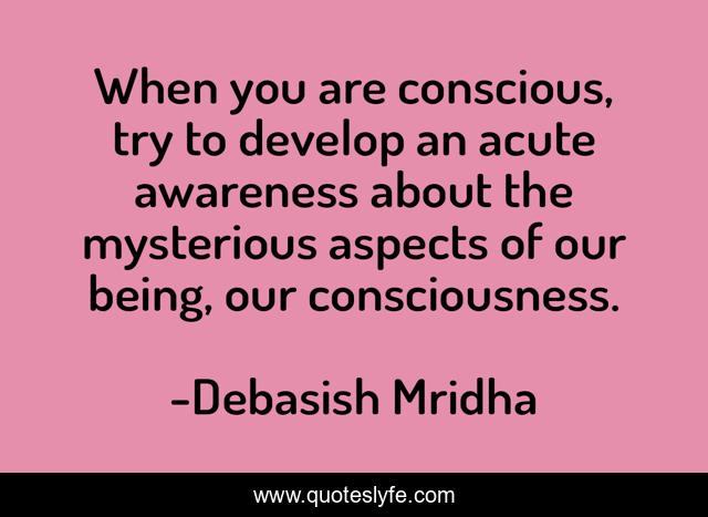 When you are conscious, try to develop an acute awareness about the mysterious aspects of our being, our consciousness.