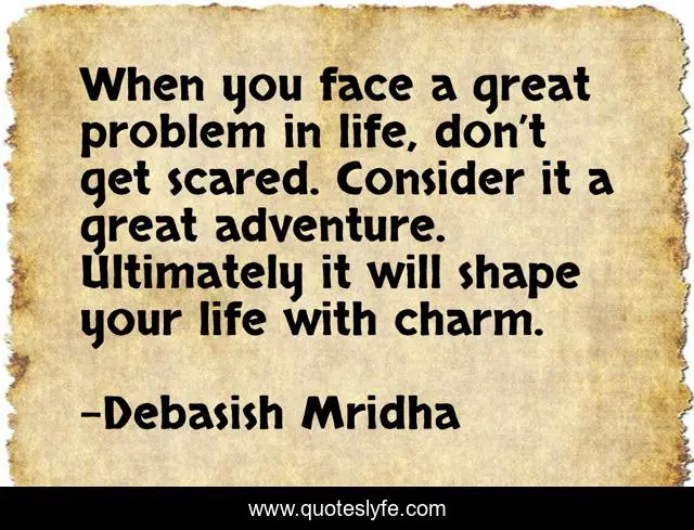 When you face a great problem in life, don’t get scared. Consider it a great adventure. Ultimately it will shape your life with charm.