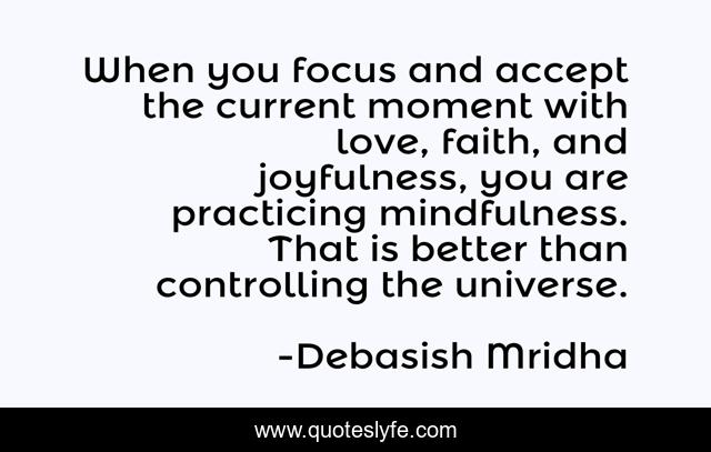When you focus and accept the current moment with love, faith, and joyfulness, you are practicing mindfulness. That is better than controlling the universe.