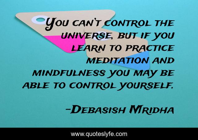 You can’t control the universe, but if you learn to practice meditation and mindfulness you may be able to control yourself.
