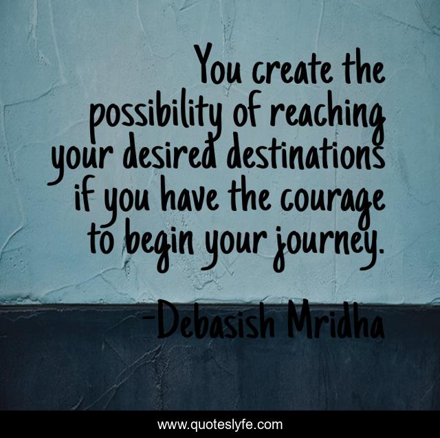 You create the possibility of reaching your desired destinations if you have the courage to begin your journey.