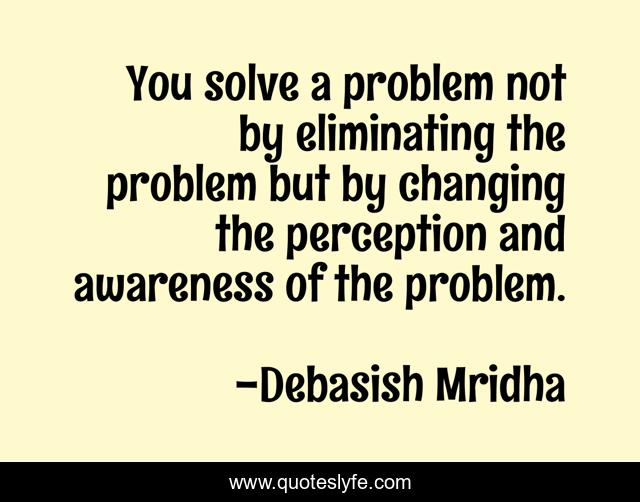 You solve a problem not by eliminating the problem but by changing the perception and awareness of the problem.