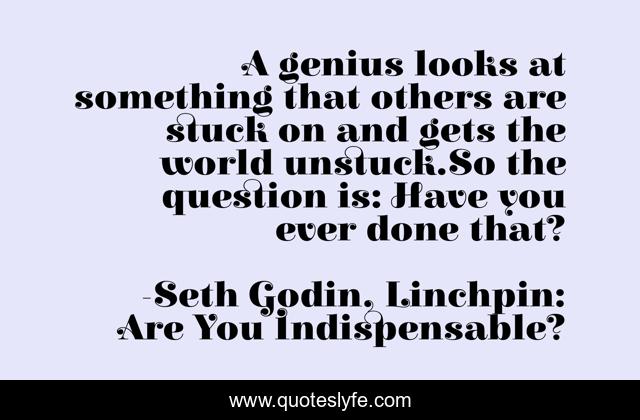 A genius looks at something that others are stuck on and gets the world unstuck.So the question is: Have you ever done that?