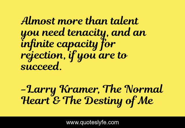 Almost more than talent you need tenacity, and an infinite capacity for rejection, if you are to succeed.