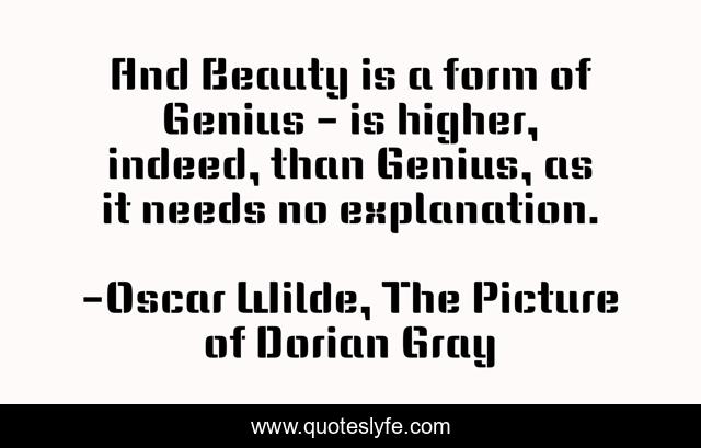 And Beauty is a form of Genius - is higher, indeed, than Genius, as it needs no explanation.