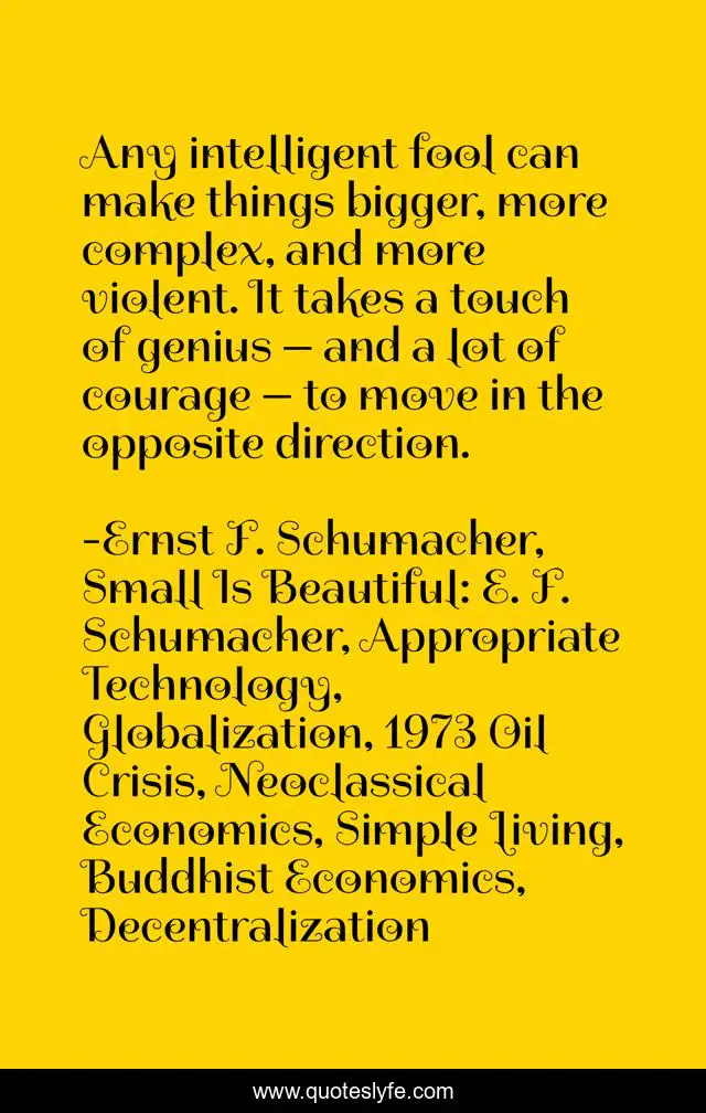 Any Intelligent Fool Can Make Things Bigger More Complex And More Vi Quote By Ernst F Schumacher Small Is Beautiful E F Schumacher Appropriate Technology Globalization 1973 Oil Crisis Neoclassical Economics Simple