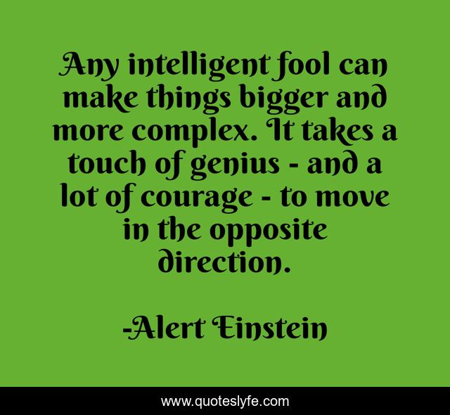 Any intelligent fool can make things bigger and more complex. It takes a touch of genius - and a lot of courage - to move in the opposite direction.