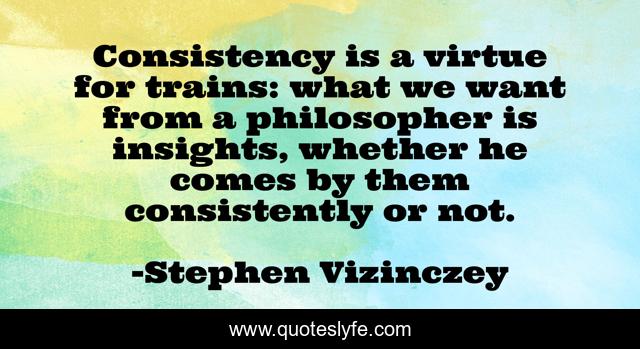 Consistency is a virtue for trains: what we want from a philosopher is insights, whether he comes by them consistently or not.