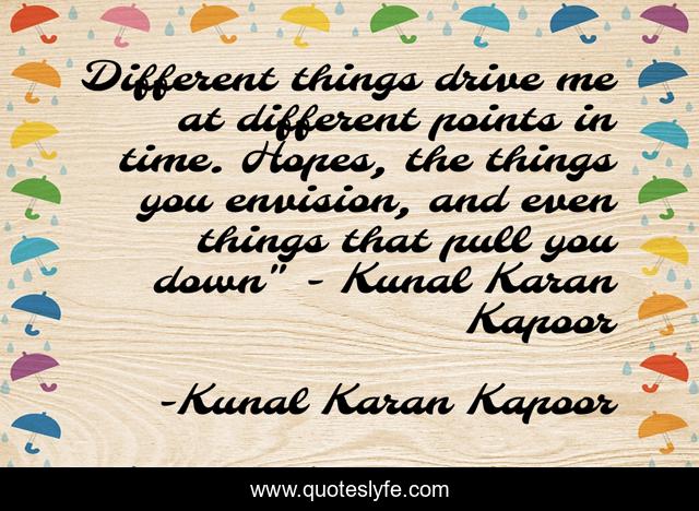 Different things drive me at different points in time. Hopes, the things you envision, and even things that pull you down
