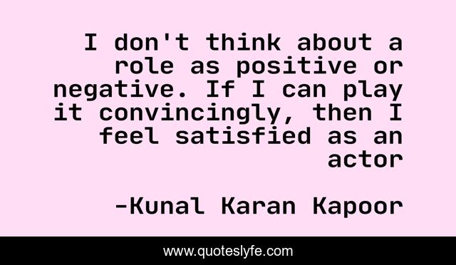 I don't think about a role as positive or negative. If I can play it convincingly, then I feel satisfied as an actor