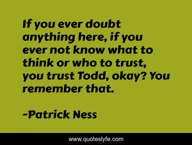 If you ever doubt anything here, if you ever not know what to think or who to trust, you trust Todd, okay? You remember that.