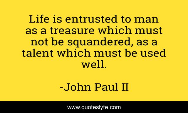 Life is entrusted to man as a treasure which must not be squandered, as a talent which must be used well.