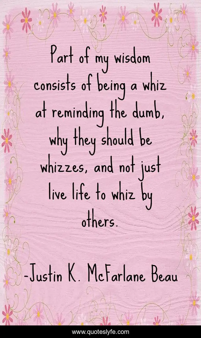 Part of my wisdom consists of being a whiz at reminding the dumb, why they should be whizzes, and not just live life to whiz by others.