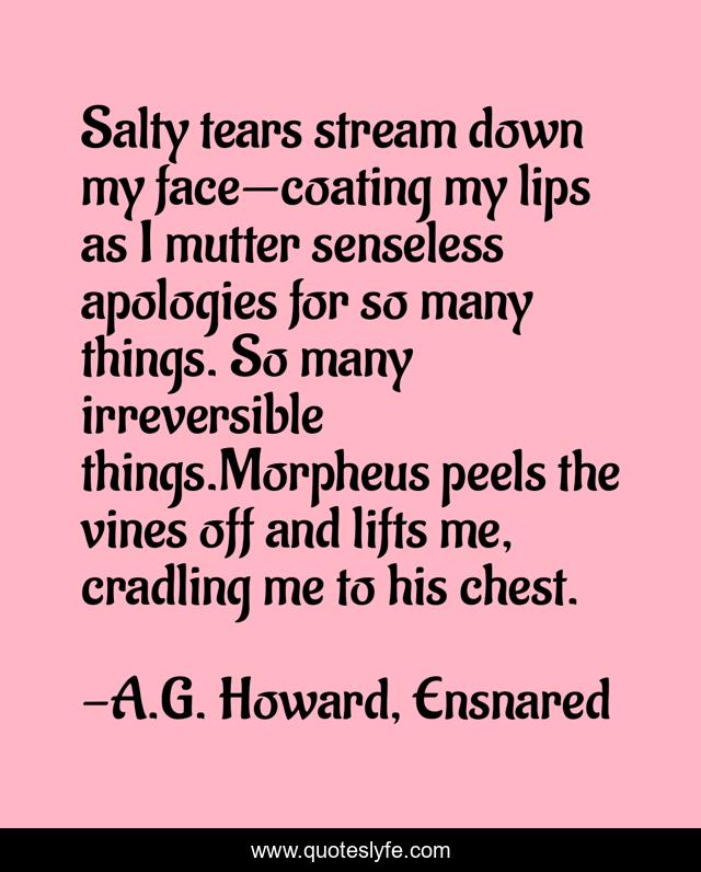 Salty tears stream down my face—coating my lips as I mutter senseless apologies for so many things. So many irreversible things.Morpheus peels the vines off and lifts me, cradling me to his chest.