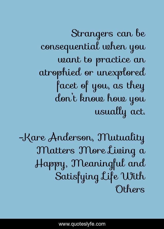 Strangers can be consequential when you want to practice an atrophied or unexplored facet of you, as they don’t know how you usually act.