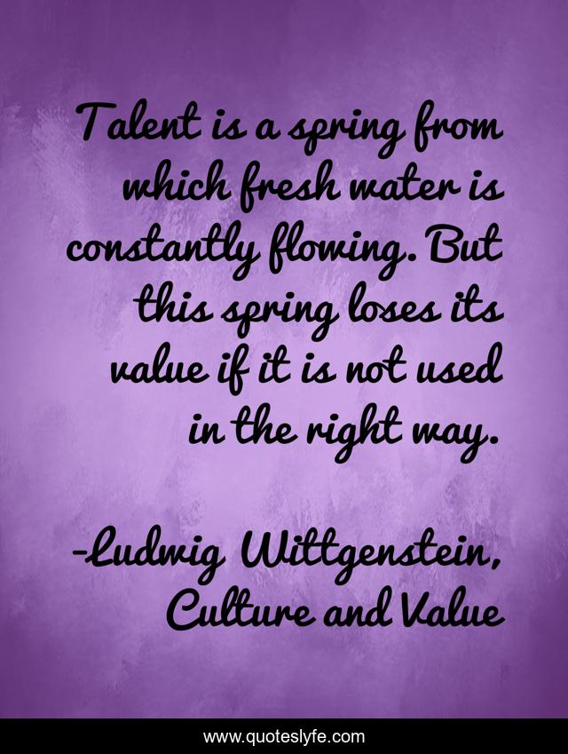 Talent is a spring from which fresh water is constantly flowing. But this spring loses its value if it is not used in the right way.