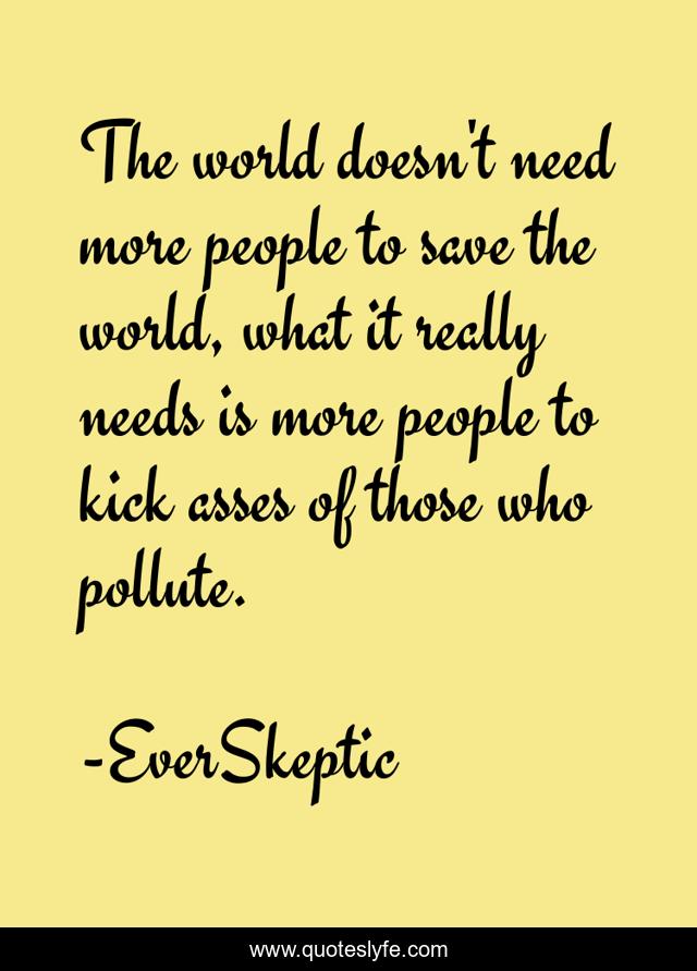 The world doesn't need more people to save the world, what it really needs is more people to kick asses of those who pollute.