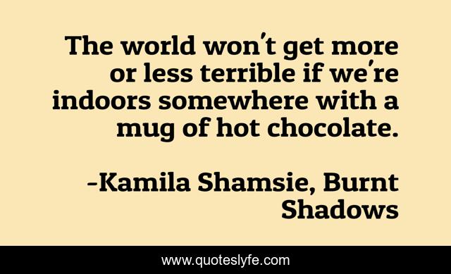 The world won't get more or less terrible if we're indoors somewhere with a mug of hot chocolate.