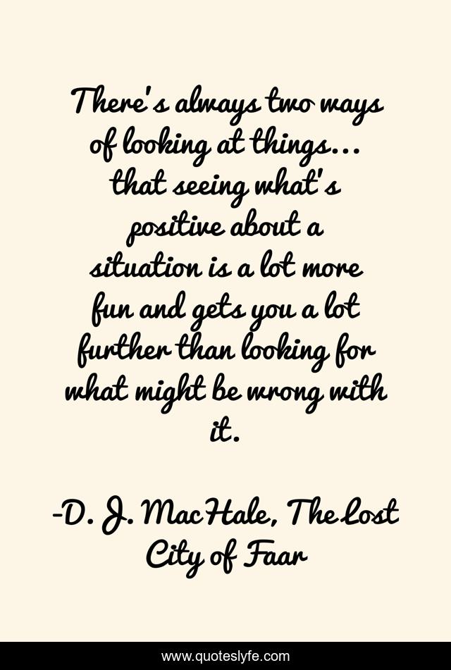 There's always two ways of looking at things... that seeing what's positive about a situation is a lot more fun and gets you a lot further than looking for what might be wrong with it.