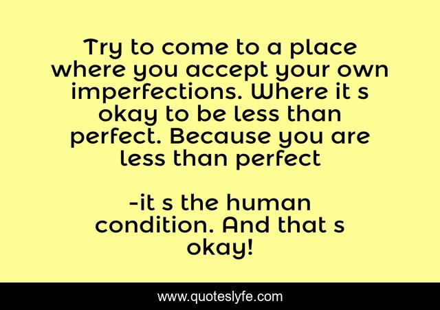 Try to come to a place where you accept your own imperfections. Where it‟s okay to be less than perfect. Because you are less than perfect
