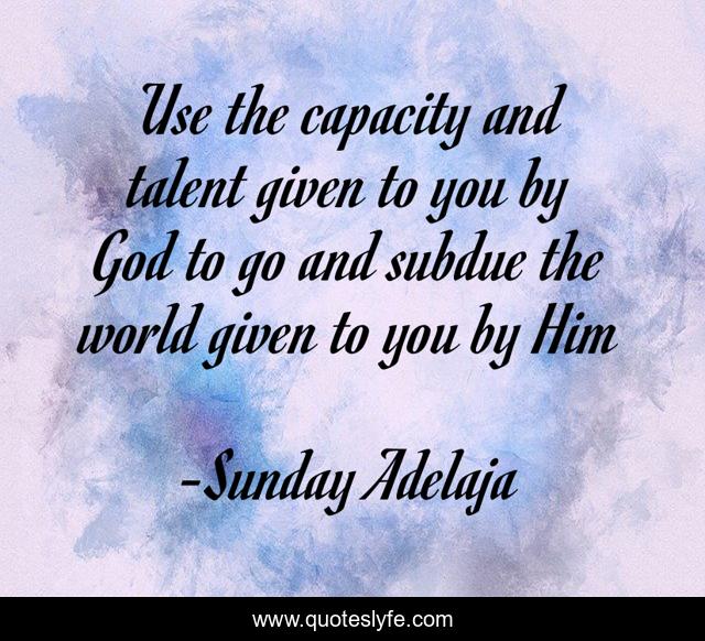 Use the capacity and talent given to you by God to go and subdue the world given to you by Him